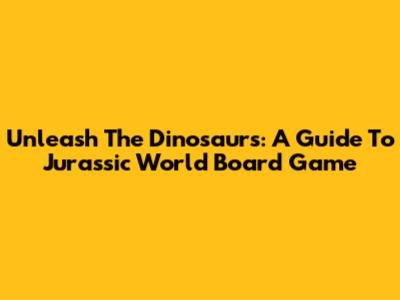 Unleash The Dinosaurs: A Guide To Jurassic World Board Game
