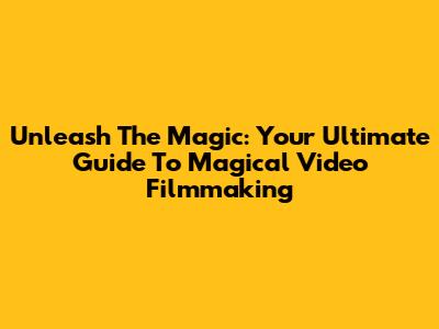 Unleash The Magic: Your Ultimate Guide To Magical Video Filmmaking
