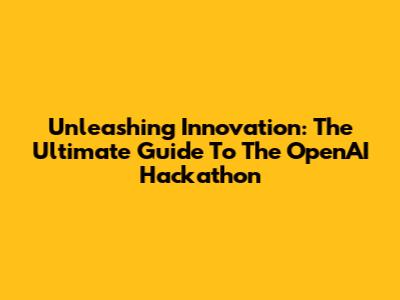 Unleashing Innovation: The Ultimate Guide To The OpenAI Hackathon