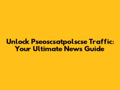 Unlock Pseoscsatpolscse Traffic: Your Ultimate News Guide