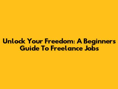 Unlock Your Freedom: A Beginner's Guide To Freelance Jobs