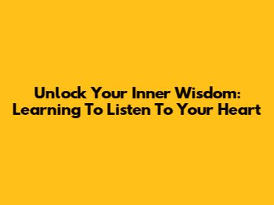 Unlock Your Inner Wisdom: Learning To Listen To Your Heart