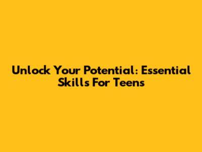Unlock Your Potential: Essential Skills For Teens