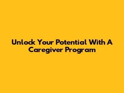 Unlock Your Potential With A Caregiver Program