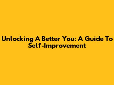 Unlocking A Better You: A Guide To Self-Improvement