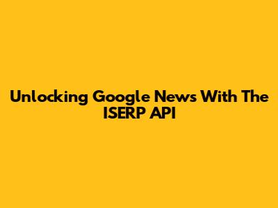 Unlocking Google News With The ISERP API