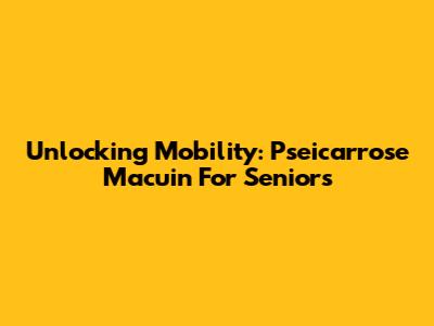 Unlocking Mobility: Pseicarrose Macuin For Seniors