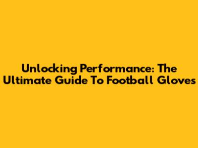 Unlocking Performance: The Ultimate Guide To Football Gloves