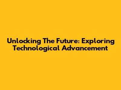 Unlocking The Future: Exploring Technological Advancement