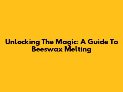 Unlocking The Magic: A Guide To Beeswax Melting