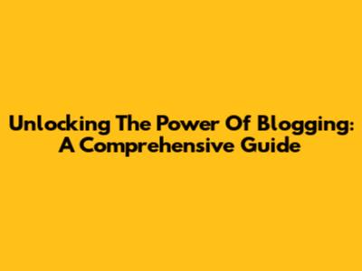 Unlocking The Power Of Blogging: A Comprehensive Guide