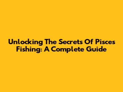 Unlocking The Secrets Of Pisces Fishing: A Complete Guide