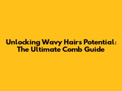 Unlocking Wavy Hair's Potential: The Ultimate Comb Guide