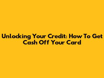 Unlocking Your Credit: How To Get Cash Off Your Card
