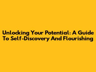 Unlocking Your Potential: A Guide To Self-Discovery And Flourishing
