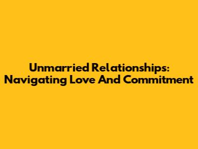 Unmarried Relationships: Navigating Love And Commitment