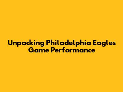 Unpacking Philadelphia Eagles Game Performance