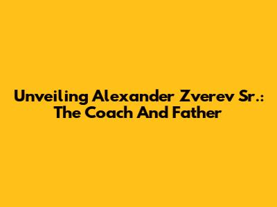 Unveiling Alexander Zverev Sr.: The Coach And Father