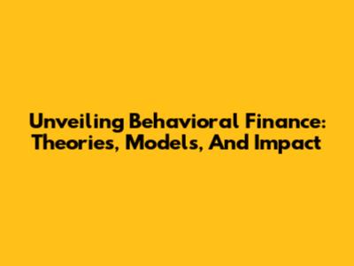 Unveiling Behavioral Finance: Theories, Models, And Impact