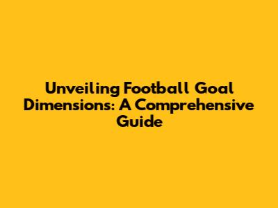 Unveiling Football Goal Dimensions: A Comprehensive Guide
