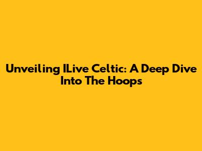 Unveiling ILive Celtic: A Deep Dive Into The Hoops