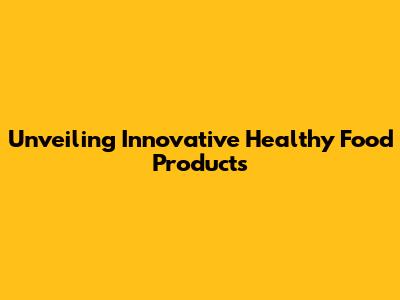 Unveiling Innovative Healthy Food Products