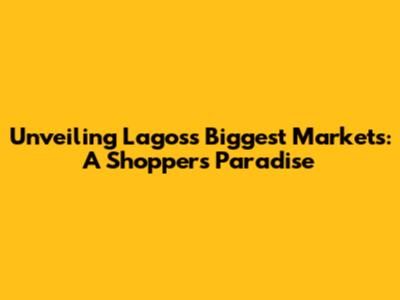Unveiling Lagos's Biggest Markets: A Shopper's Paradise
