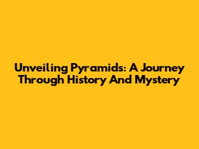 Unveiling Pyramids: A Journey Through History And Mystery