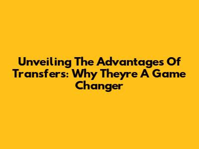 Unveiling The Advantages Of Transfers: Why They're A Game Changer