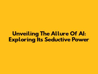 Unveiling The Allure Of AI: Exploring Its Seductive Power