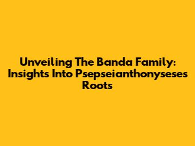 Unveiling The Banda Family: Insights Into Psepseianthonysese's Roots