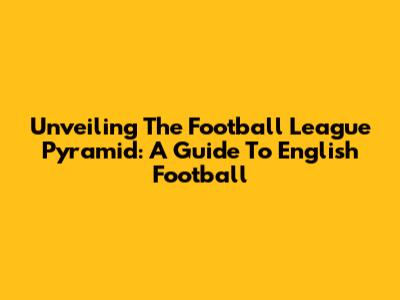 Unveiling The Football League Pyramid: A Guide To English Football