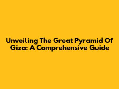 Unveiling The Great Pyramid Of Giza: A Comprehensive Guide