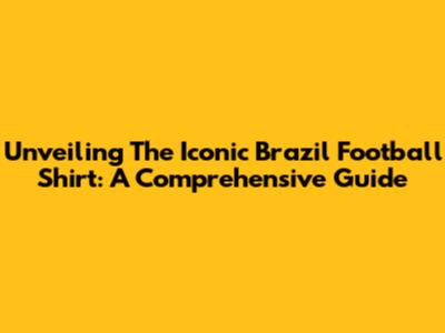 Unveiling The Iconic Brazil Football Shirt: A Comprehensive Guide