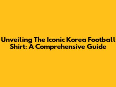 Unveiling The Iconic Korea Football Shirt: A Comprehensive Guide
