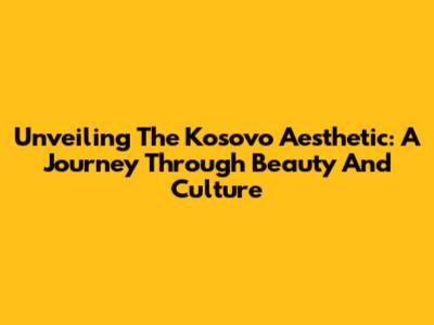 Unveiling The Kosovo Aesthetic: A Journey Through Beauty And Culture