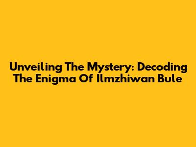 Unveiling The Mystery: Decoding The Enigma Of Ilmzhiwan Bule