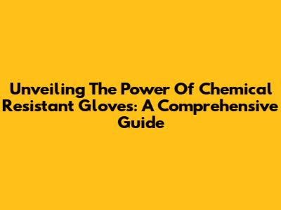 Unveiling The Power Of Chemical Resistant Gloves: A Comprehensive Guide