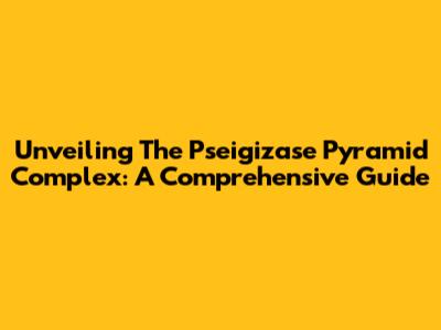 Unveiling The Pseigizase Pyramid Complex: A Comprehensive Guide