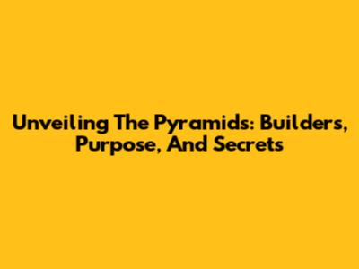 Unveiling The Pyramids: Builders, Purpose, And Secrets
