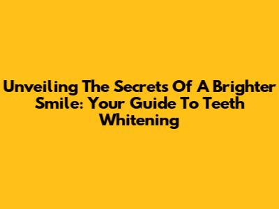 Unveiling The Secrets Of A Brighter Smile: Your Guide To Teeth Whitening