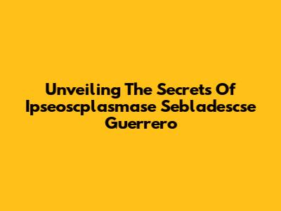 Unveiling The Secrets Of Ipseoscplasmase Sebladescse Guerrero
