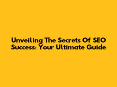 Unveiling The Secrets Of SEO Success: Your Ultimate Guide