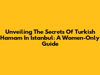 Unveiling The Secrets Of Turkish Hamam In Istanbul: A Women-Only Guide