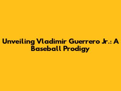 Unveiling Vladimir Guerrero Jr.: A Baseball Prodigy