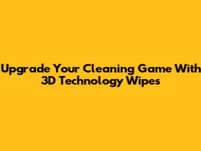 Upgrade Your Cleaning Game With 3D Technology Wipes