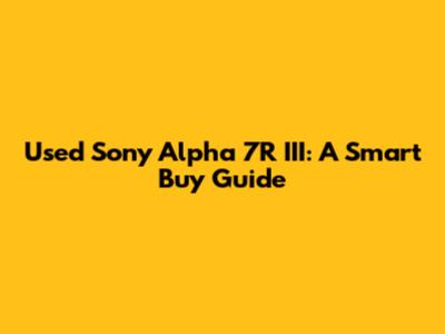 Used Sony Alpha 7R III: A Smart Buy Guide