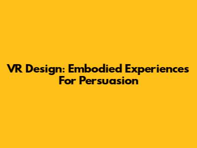 VR Design: Embodied Experiences For Persuasion