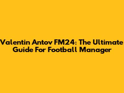 Valentin Antov FM24: The Ultimate Guide For Football Manager