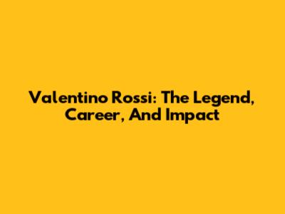 Valentino Rossi: The Legend, Career, And Impact
